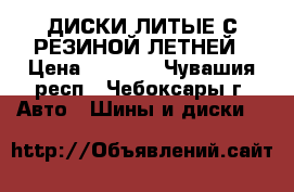 ДИСКИ ЛИТЫЕ С РЕЗИНОЙ ЛЕТНЕЙ › Цена ­ 5 700 - Чувашия респ., Чебоксары г. Авто » Шины и диски   